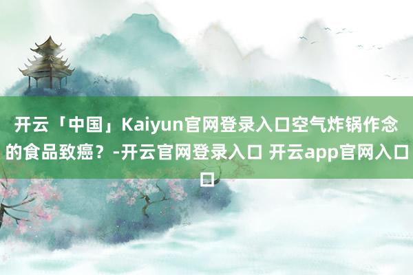 开云「中国」Kaiyun官网登录入口空气炸锅作念的食品致癌？-开云官网登录入口 开云app官网入口