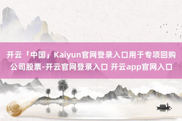开云「中国」Kaiyun官网登录入口用于专项回购公司股票-开云官网登录入口 开云app官网入口