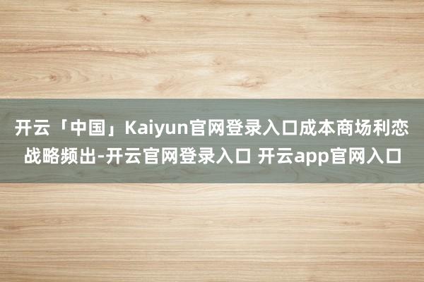 开云「中国」Kaiyun官网登录入口成本商场利恋战略频出-开云官网登录入口 开云app官网入口