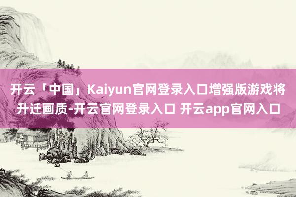开云「中国」Kaiyun官网登录入口增强版游戏将升迁画质-开云官网登录入口 开云app官网入口