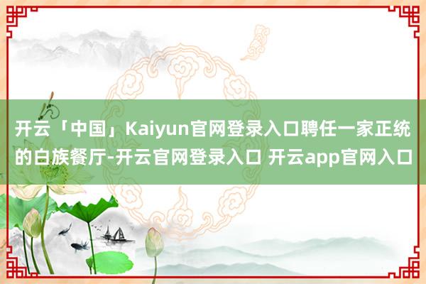 开云「中国」Kaiyun官网登录入口聘任一家正统的白族餐厅-开云官网登录入口 开云app官网入口