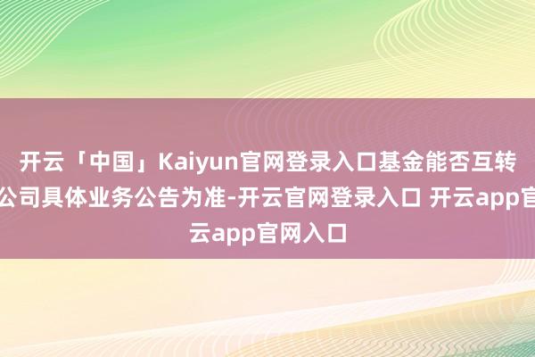 开云「中国」Kaiyun官网登录入口基金能否互转请以本公司具体业务公告为准-开云官网登录入口 开云app官网入口
