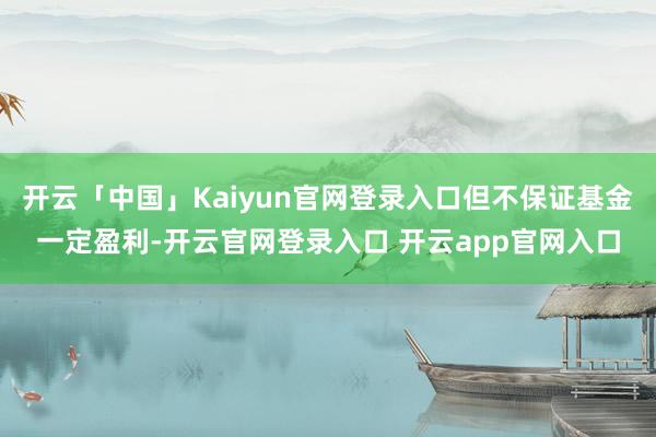 开云「中国」Kaiyun官网登录入口但不保证基金一定盈利-开云官网登录入口 开云app官网入口
