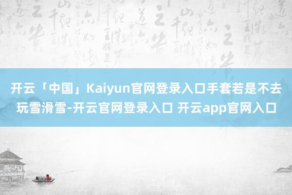 开云「中国」Kaiyun官网登录入口手套若是不去玩雪滑雪-开云官网登录入口 开云app官网入口