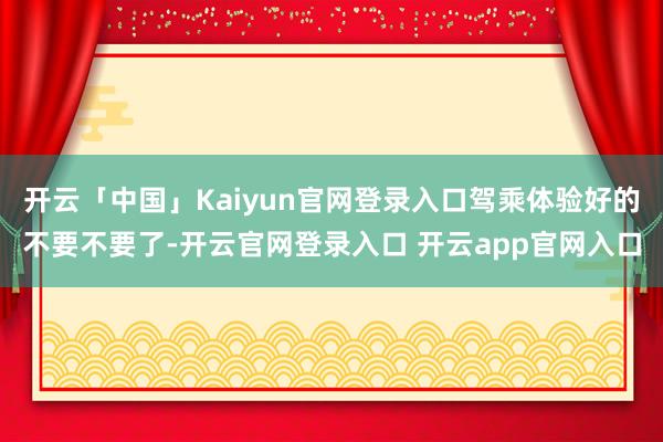 开云「中国」Kaiyun官网登录入口驾乘体验好的不要不要了-开云官网登录入口 开云app官网入口