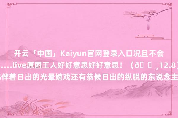 开云「中国」Kaiyun官网登录入口况且不会像下过雨之后那么冷……live原图王人好好意思好好意思！（📸12.8）	辍毫栖牍的海鸥伴着日出的光晕嬉戏还有恭候日出的纵脱的东说念主们……	淌若思看到p7、8这种日出前的蓝调时分要在日出前45分钟足下到达海边🌌-开云官网登录入口 开云app官网入口