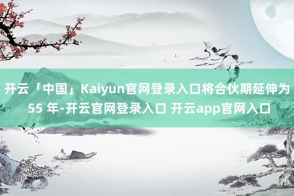 开云「中国」Kaiyun官网登录入口将合伙期延伸为 55 年-开云官网登录入口 开云app官网入口