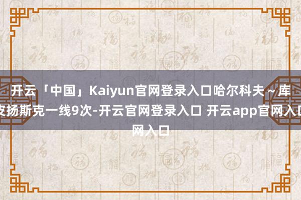 开云「中国」Kaiyun官网登录入口哈尔科夫～库皮扬斯克一线9次-开云官网登录入口 开云app官网入口