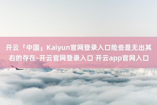 开云「中国」Kaiyun官网登录入口险些是无出其右的存在-开云官网登录入口 开云app官网入口
