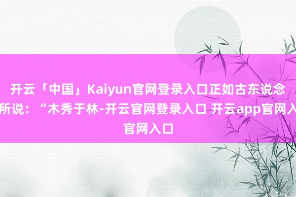 开云「中国」Kaiyun官网登录入口正如古东说念主所说：“木秀于林-开云官网登录入口 开云app官网入口