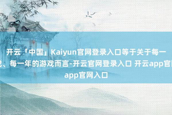 开云「中国」Kaiyun官网登录入口等于关于每一款游戏、每一年的游戏而言-开云官网登录入口 开云app官网入口