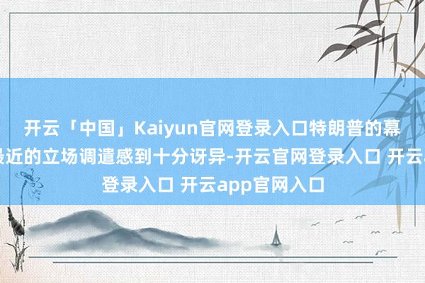 开云「中国」Kaiyun官网登录入口特朗普的幕僚们对于他最近的立场调遣感到十分讶异-开云官网登录入口 开云app官网入口