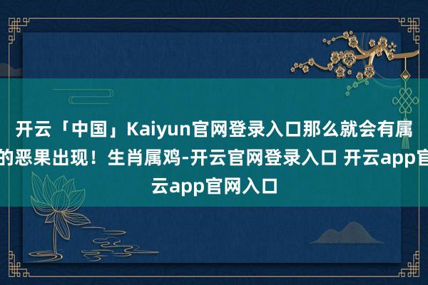 开云「中国」Kaiyun官网登录入口那么就会有属于我方的恶果出现！生肖属鸡-开云官网登录入口 开云app官网入口