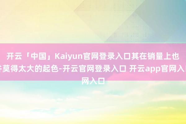 开云「中国」Kaiyun官网登录入口其在销量上也并莫得太大的起色-开云官网登录入口 开云app官网入口