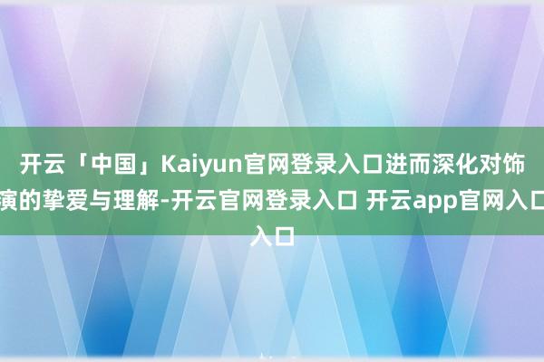 开云「中国」Kaiyun官网登录入口进而深化对饰演的挚爱与理解-开云官网登录入口 开云app官网入口