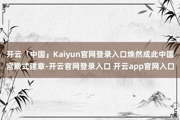 开云「中国」Kaiyun官网登录入口焕然成此中国宫殿式建章-开云官网登录入口 开云app官网入口