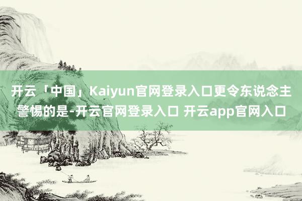 开云「中国」Kaiyun官网登录入口更令东说念主警惕的是-开云官网登录入口 开云app官网入口