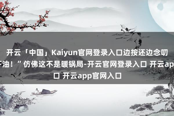 开云「中国」Kaiyun官网登录入口边按还边念叨：“压一下油！”仿佛这不是暖锅局-开云官网登录入口 开云app官网入口