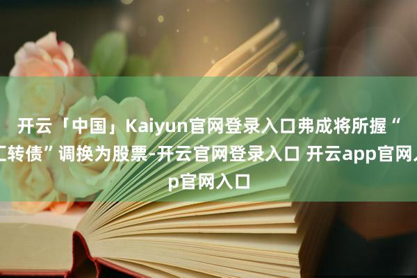开云「中国」Kaiyun官网登录入口弗成将所握“博汇转债”调换为股票-开云官网登录入口 开云app官网入口