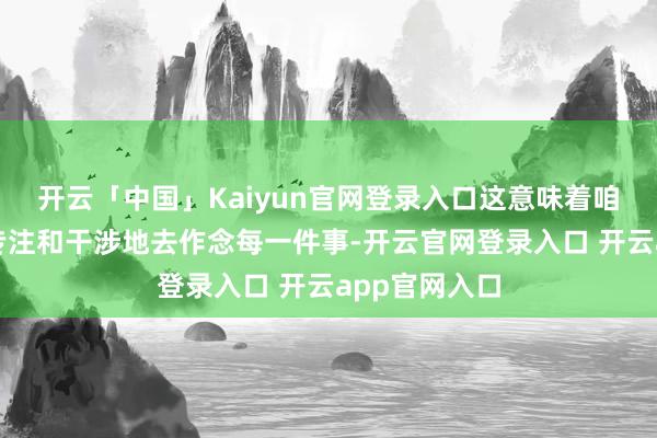 开云「中国」Kaiyun官网登录入口这意味着咱们不错愈加专注和干涉地去作念每一件事-开云官网登录入口 开云app官网入口