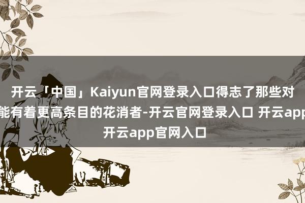开云「中国」Kaiyun官网登录入口得志了那些对品性与性能有着更高条目的花消者-开云官网登录入口 开云app官网入口