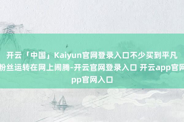 开云「中国」Kaiyun官网登录入口不少买到平凡票的粉丝运转在网上闹腾-开云官网登录入口 开云app官网入口