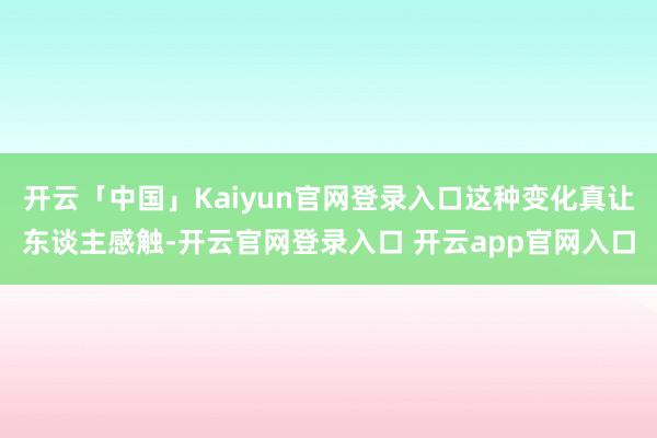 开云「中国」Kaiyun官网登录入口这种变化真让东谈主感触-开云官网登录入口 开云app官网入口