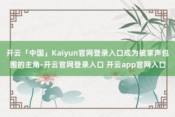 开云「中国」Kaiyun官网登录入口成为被掌声包围的主角-开云官网登录入口 开云app官网入口