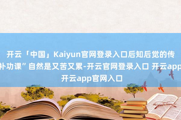 开云「中国」Kaiyun官网登录入口后知后觉的传统车企“补功课”自然是又苦又累-开云官网登录入口 开云app官网入口