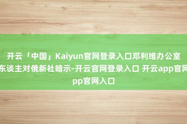开云「中国」Kaiyun官网登录入口邓利维办公室发言东谈主对俄新社暗示-开云官网登录入口 开云app官网入口