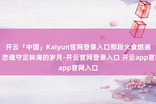 开云「中国」Kaiyun官网登录入口那段火食燃遍黑土、忠魂守定林海的岁月-开云官网登录入口 开云app官网入口