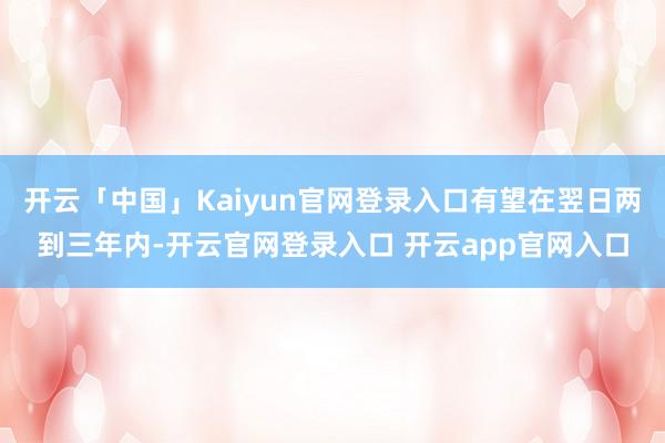 开云「中国」Kaiyun官网登录入口有望在翌日两到三年内-开云官网登录入口 开云app官网入口