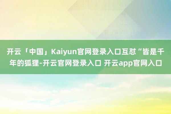 开云「中国」Kaiyun官网登录入口互怼“皆是千年的狐狸-开云官网登录入口 开云app官网入口