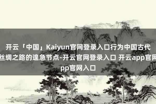 开云「中国」Kaiyun官网登录入口行为中国古代海上丝绸之路的遑急节点-开云官网登录入口 开云app官网入口