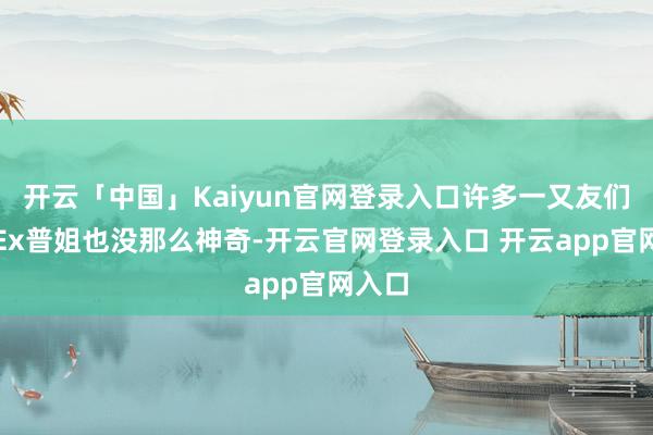 开云「中国」Kaiyun官网登录入口许多一又友们发现Ex普姐也没那么神奇-开云官网登录入口 开云app官网入口