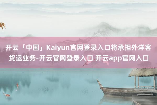开云「中国」Kaiyun官网登录入口将承担外洋客货运业务-开云官网登录入口 开云app官网入口