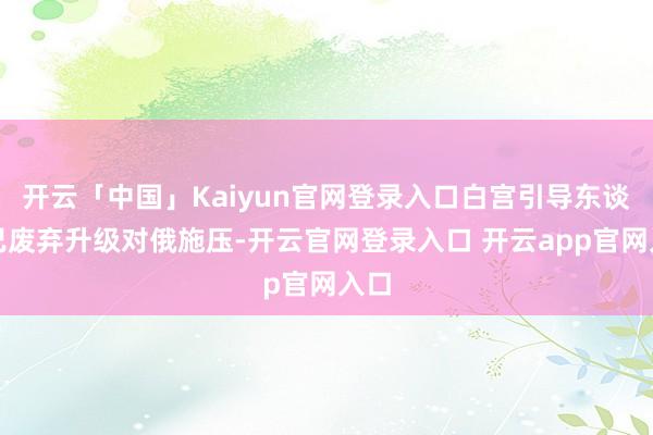 开云「中国」Kaiyun官网登录入口白宫引导东谈主已废弃升级对俄施压-开云官网登录入口 开云app官网入口