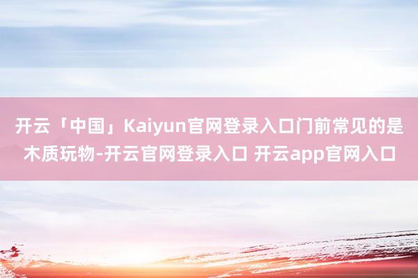 开云「中国」Kaiyun官网登录入口门前常见的是木质玩物-开云官网登录入口 开云app官网入口