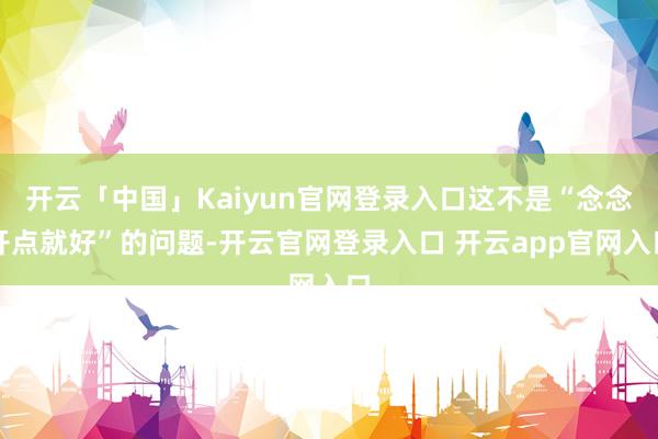 开云「中国」Kaiyun官网登录入口这不是“念念开点就好”的问题-开云官网登录入口 开云app官网入口