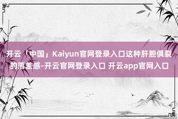 开云「中国」Kaiyun官网登录入口这种肝胆俱裂的落差感-开云官网登录入口 开云app官网入口
