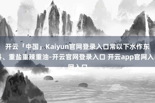 开云「中国」Kaiyun官网登录入口常以下水作东料、重盐重辣重油-开云官网登录入口 开云app官网入口