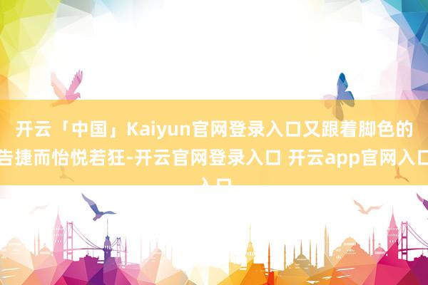 开云「中国」Kaiyun官网登录入口又跟着脚色的告捷而怡悦若狂-开云官网登录入口 开云app官网入口