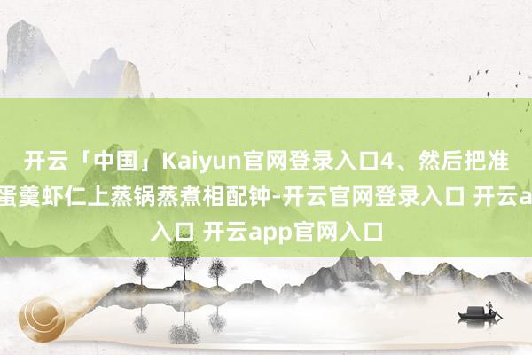 开云「中国」Kaiyun官网登录入口4、然后把准备好豆腐鸡蛋羹虾仁上蒸锅蒸煮相配钟-开云官网登录入口 开云app官网入口