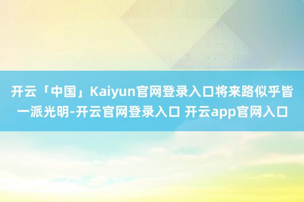 开云「中国」Kaiyun官网登录入口将来路似乎皆一派光明-开云官网登录入口 开云app官网入口