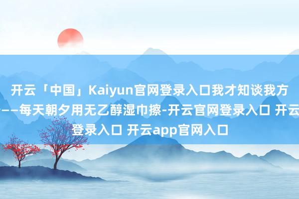 开云「中国」Kaiyun官网登录入口我才知谈我方错得有多离谱——每天朝夕用无乙醇湿巾擦-开云官网登录入口 开云app官网入口