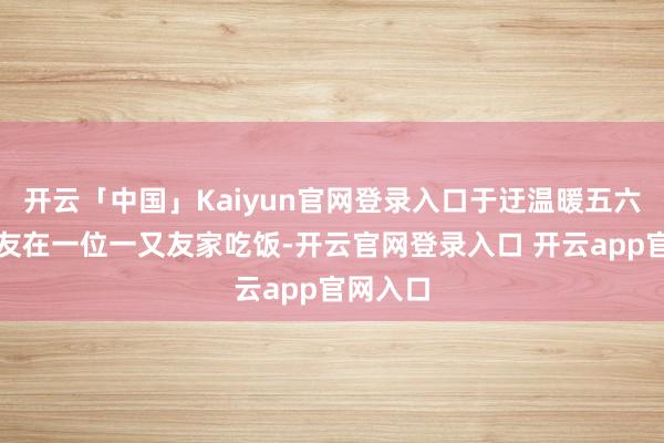 开云「中国」Kaiyun官网登录入口于迂温暖五六个一又友在一位一又友家吃饭-开云官网登录入口 开云app官网入口