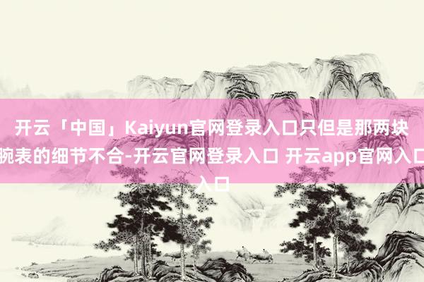 开云「中国」Kaiyun官网登录入口只但是那两块腕表的细节不合-开云官网登录入口 开云app官网入口
