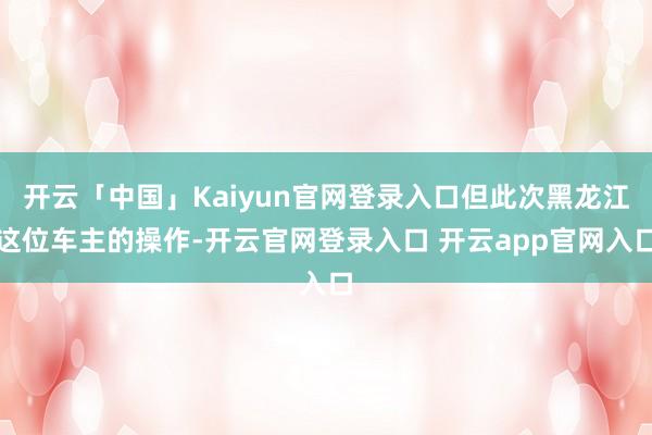 开云「中国」Kaiyun官网登录入口但此次黑龙江这位车主的操作-开云官网登录入口 开云app官网入口