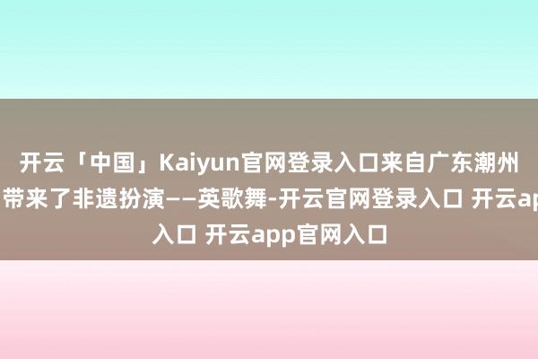 开云「中国」Kaiyun官网登录入口来自广东潮州市的演员们带来了非遗扮演——英歌舞-开云官网登录入口 开云app官网入口