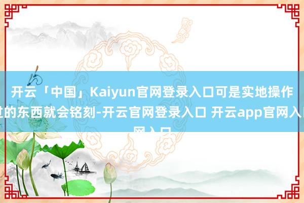 开云「中国」Kaiyun官网登录入口可是实地操作过的东西就会铭刻-开云官网登录入口 开云app官网入口